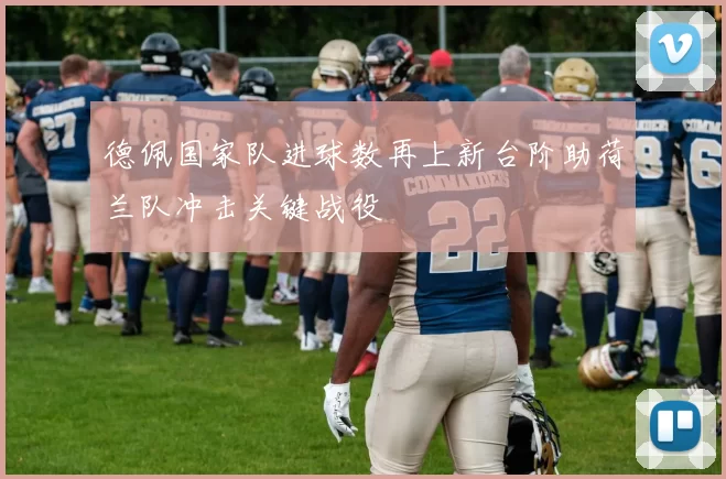 德佩国家队进球数再上新台阶助荷兰队冲击关键战役