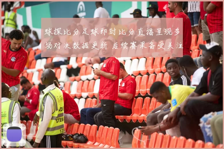 球探比分足球即时比分直播呈现多场对决数据更新 后续赛果备受关注