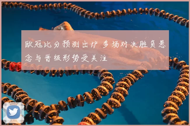 欧冠比分预测出炉 多场对决胜负悬念与晋级形势受关注