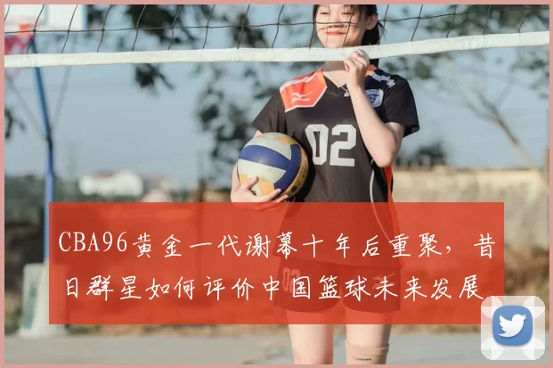CBA96黄金一代谢幕十年后重聚，昔日群星如何评价中国篮球未来发展