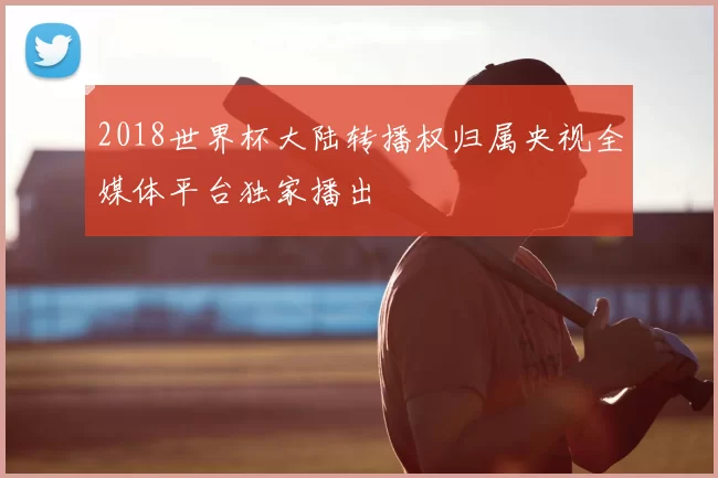 2018世界杯大陆转播权归属央视全媒体平台独家播出