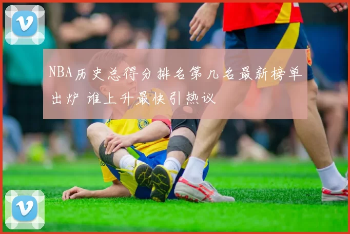 NBA历史总得分排名第几名最新榜单出炉 谁上升最快引热议