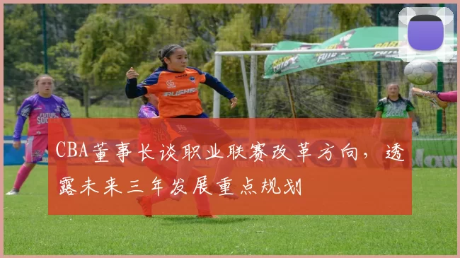 CBA董事长谈职业联赛改革方向，透露未来三年发展重点规划