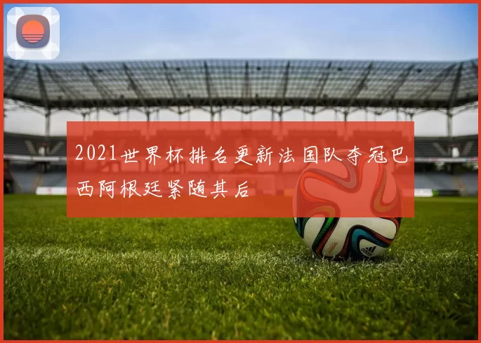 2021世界杯排名更新法国队夺冠巴西阿根廷紧随其后
