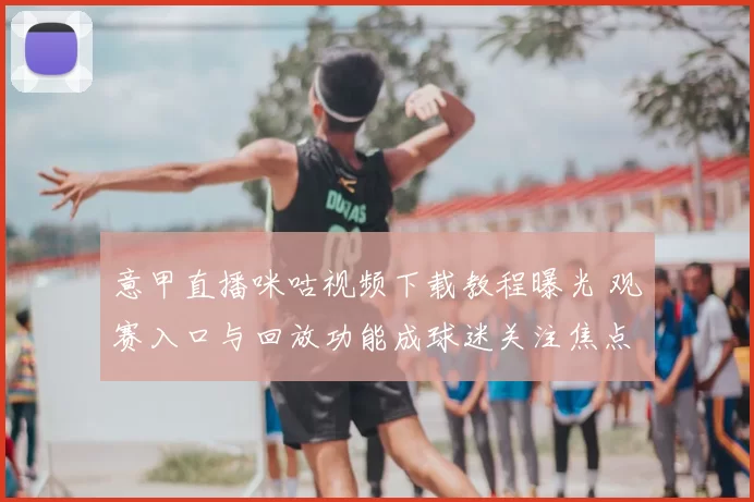 意甲直播咪咕视频下载教程曝光 观赛入口与回放功能成球迷关注焦点