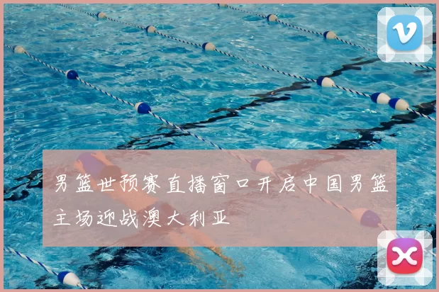 男篮世预赛直播窗口开启中国男篮主场迎战澳大利亚