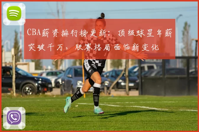 CBA薪资排行榜更新：顶级球星年薪突破千万，联赛格局面临新变化