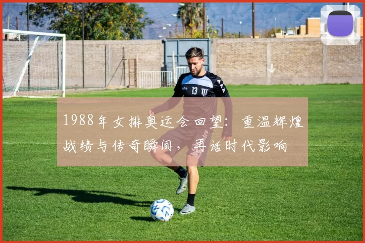 1988年女排奥运会回望：重温辉煌战绩与传奇瞬间，再话时代影响