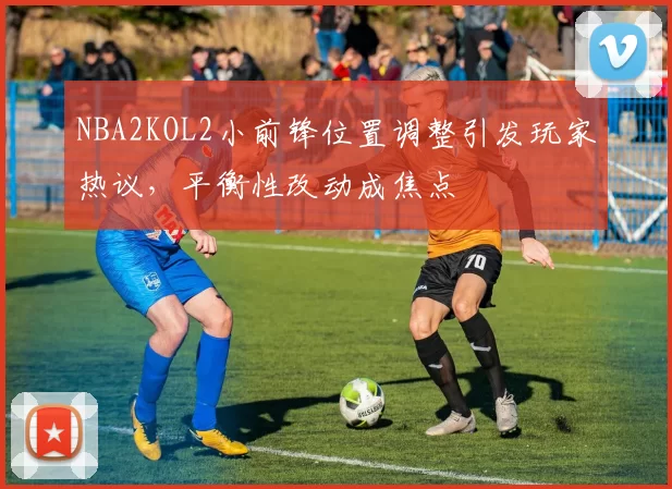 NBA2KOL2小前锋位置调整引发玩家热议,平衡性改动成焦点