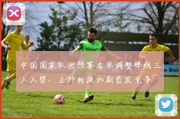 中国国家队世预赛名单调整锋线三人入替，主帅轮换加剧首发竞争
