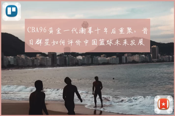 CBA96黄金一代谢幕十年后重聚,昔日群星如何评价中国篮球未来发展